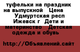 туфельки на праздник,на выпускной › Цена ­ 300 - Удмуртская респ., Ижевск г. Дети и материнство » Детская одежда и обувь   